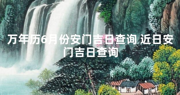 万年历6月份安门吉日查询 近日安门吉日查询